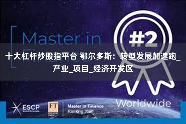 十大杠杆炒股指平台 鄂尔多斯：转型发展加速跑_产业_项目_经济开发区