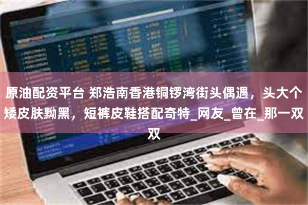 原油配资平台 郑浩南香港铜锣湾街头偶遇，头大个矮皮肤黝黑，短裤皮鞋搭配奇特_网友_曾在_那一双