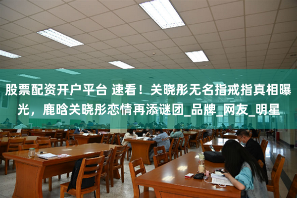 股票配资开户平台 速看！关晓彤无名指戒指真相曝光，鹿晗关晓彤恋情再添谜团_品牌_网友_明星