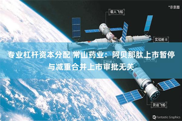 专业杠杆资本分配 常山药业：阿贝那肽上市暂停与减重合并上市审批无关