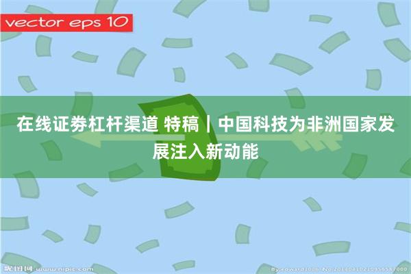 在线证劵杠杆渠道 特稿｜中国科技为非洲国家发展注入新动能