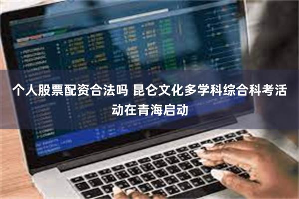 个人股票配资合法吗 昆仑文化多学科综合科考活动在青海启动