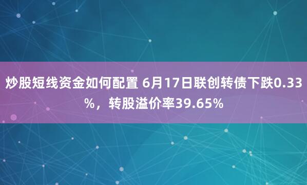 炒股短线资金如何配置 6月17日联创转债下跌0.33%，转股溢价率39.65%