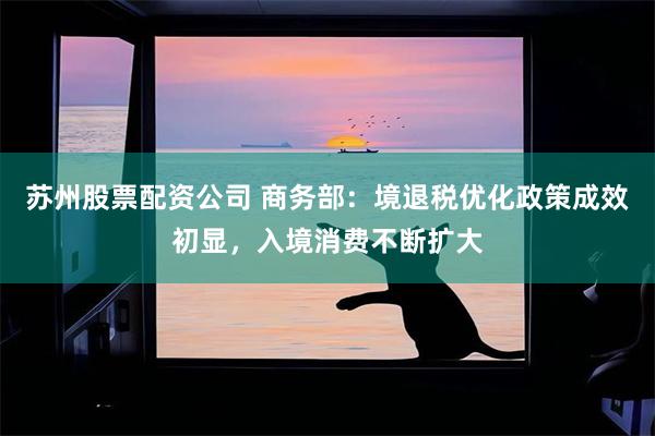 苏州股票配资公司 商务部：境退税优化政策成效初显，入境消费不断扩大