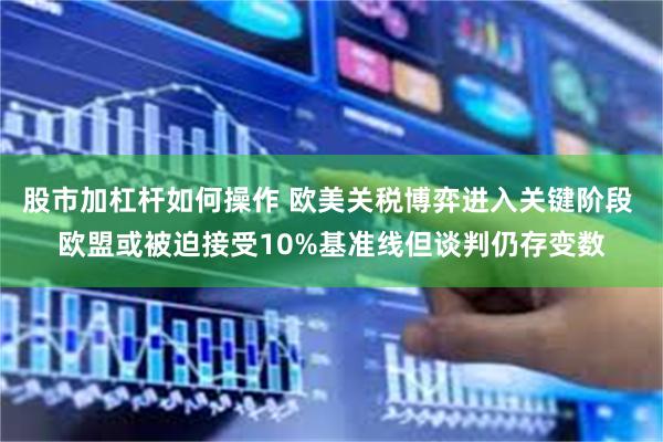 股市加杠杆如何操作 欧美关税博弈进入关键阶段 欧盟或被迫接受10%基准线但谈判仍存变数