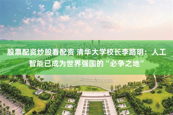 股票配资炒股看配资 清华大学校长李路明：人工智能已成为世界强国的“必争之地”