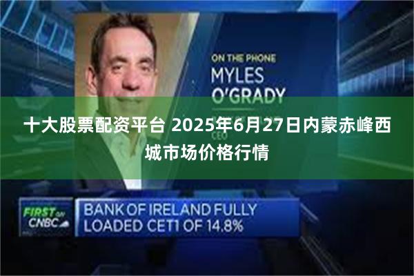十大股票配资平台 2025年6月27日内蒙赤峰西城市场价格行情