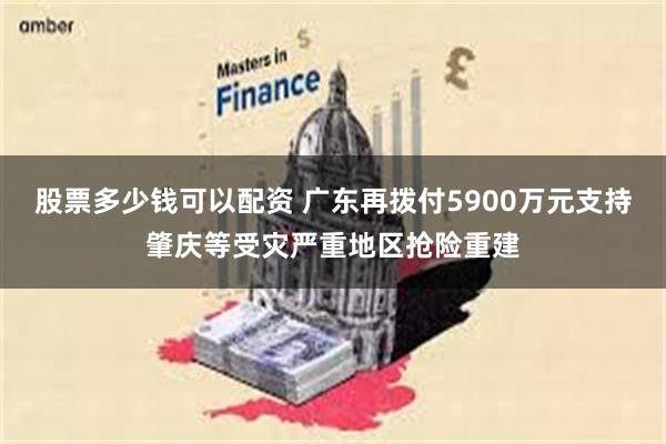 股票多少钱可以配资 广东再拨付5900万元支持肇庆等受灾严重地区抢险重建