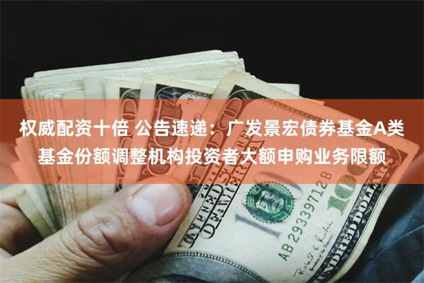 权威配资十倍 公告速递：广发景宏债券基金A类基金份额调整机构投资者大额申购业务限额