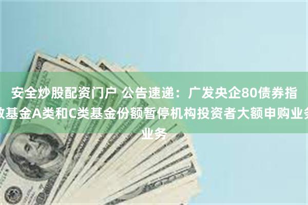 安全炒股配资门户 公告速递：广发央企80债券指数基金A类和C类基金份额暂停机构投资者大额申购业务