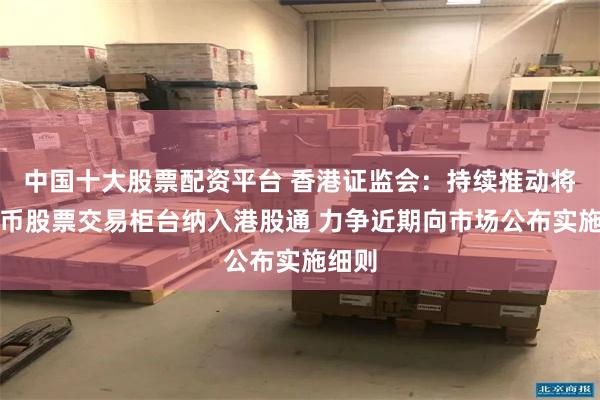 中国十大股票配资平台 香港证监会：持续推动将人民币股票交易柜台纳入港股通 力争近期向市场公布实施细则