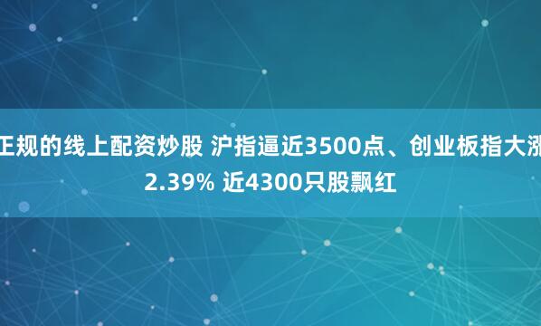 正规的线上配资炒股 沪指逼近3500点、创业板指大涨2.39% 近4300只股飘红