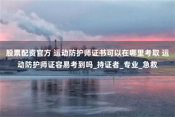 股票配资官方 运动防护师证书可以在哪里考取 运动防护师证容易考到吗_持证者_专业_急救