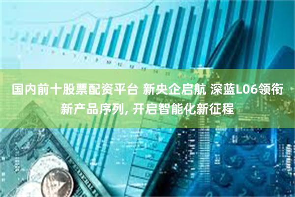 国内前十股票配资平台 新央企启航 深蓝L06领衔新产品序列, 开启智能化新征程