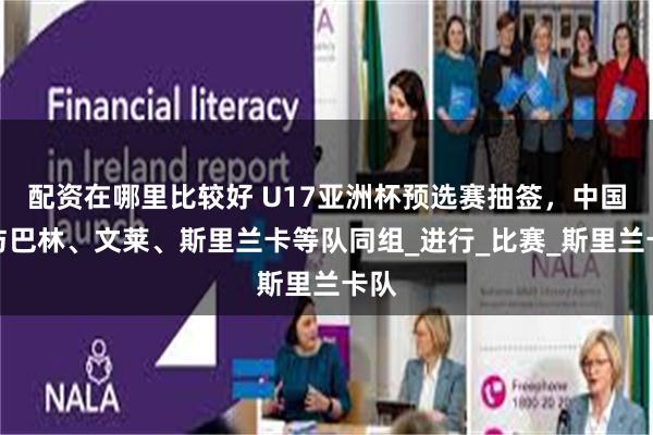 配资在哪里比较好 U17亚洲杯预选赛抽签，中国队与巴林、文莱、斯里兰卡等队同组_进行_比赛_斯里兰卡队