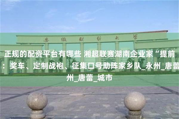 正规的配资平台有哪些 湘超联赛湖南企业家“提前上场”：奖车、定制战袍、征集口号助阵家乡队_永州_唐蕾_城市