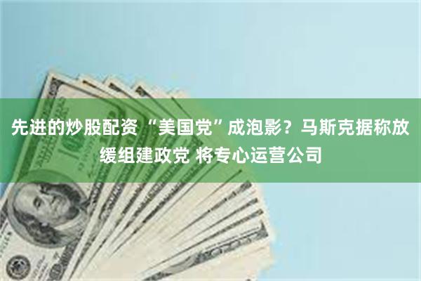 先进的炒股配资 “美国党”成泡影？马斯克据称放缓组建政党 将专心运营公司