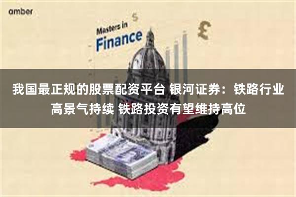 我国最正规的股票配资平台 银河证券：铁路行业高景气持续 铁路投资有望维持高位
