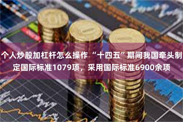 个人炒股加杠杆怎么操作 “十四五”期间我国牵头制定国际标准1079项，采用国际标准6900余项