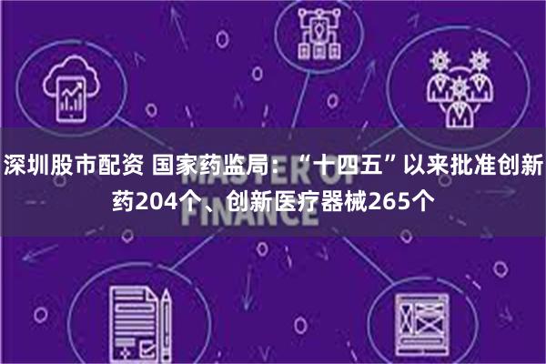 深圳股市配资 国家药监局：“十四五”以来批准创新药204个、创新医疗器械265个