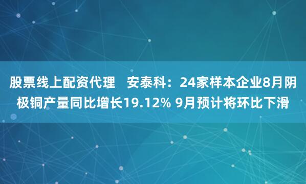 股票线上配资代理   安泰科：24家样本企业8月阴极铜产量同比增长19.12% 9月预计将环比下滑