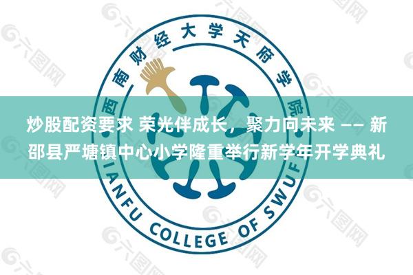 炒股配资要求 荣光伴成长，聚力向未来 —— 新邵县严塘镇中心小学隆重举行新学年开学典礼