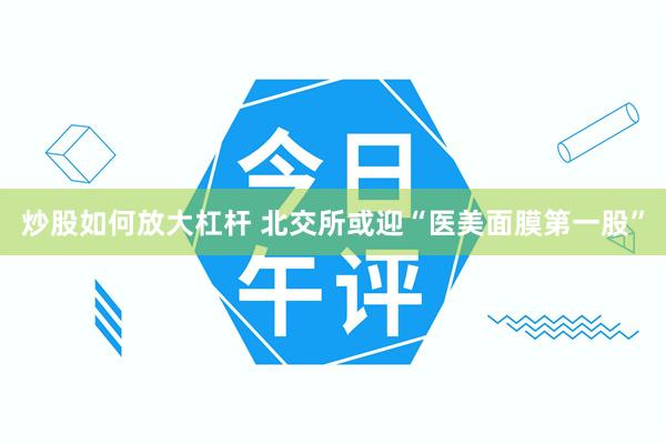 炒股如何放大杠杆 北交所或迎“医美面膜第一股”