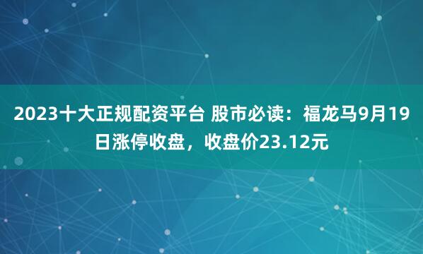 2023十大正规配资平台 股市必读:福龙马9月19日涨停收盘,收盘价23.12元