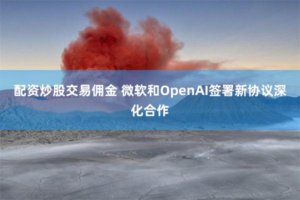 配资炒股交易佣金 微软和OpenAI签署新协议深化合作
