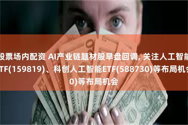 股票场内配资 AI产业链题材股早盘回调, 关注人工智能ETF(159819)、科创人工智能ETF(588730)等布局机会