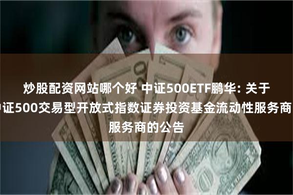 炒股配资网站哪个好 中证500ETF鹏华: 关于鹏华中证500交易型开放式指数证券投资基金流动性服务商的公告