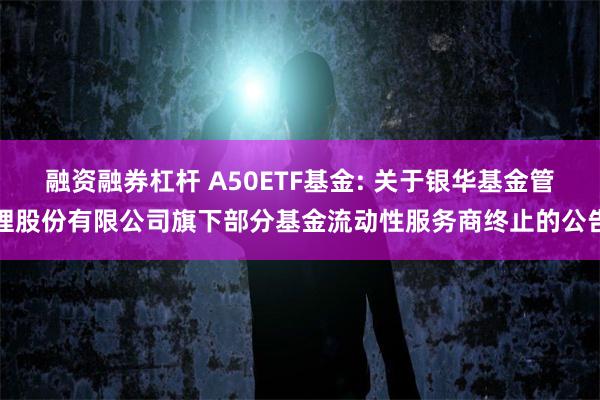 融资融券杠杆 A50ETF基金: 关于银华基金管理股份有限公司旗下部分基金流动性服务商终止的公告