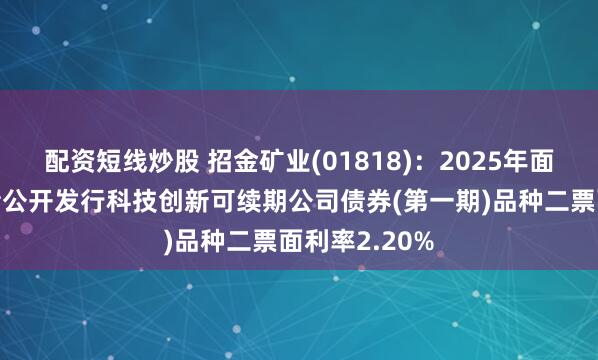 配资短线炒股 招金矿业(01818)：2025年面向专业投资者公开发行科技创新可续期公司债券(第一期)品种二票面利率2.20%