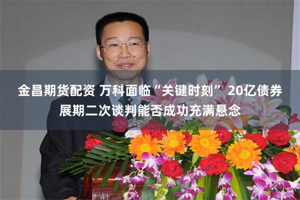 金昌期货配资 万科面临“关键时刻” 20亿债券展期二次谈判能否成功充满悬念